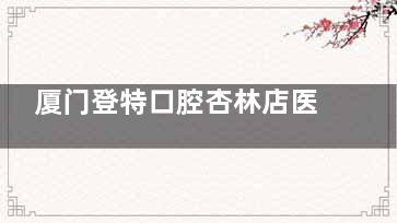 厦门登特口腔杏林店医生介绍!卢镜香种植技术好|刘严正畸审美在线经验足